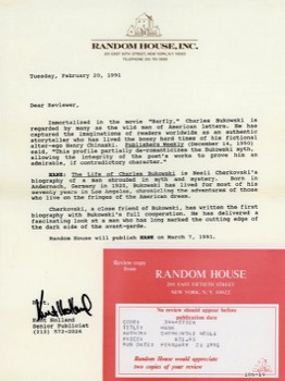  Here is a piece of history that some of you may find interesting. One of the things that I do is to read historically-based submitted manuscripts for publishers when they are in the final stages of deciding whether to publish the work or not and want someone to give the book a final appraisal as to its factuality. Major publishers also send me advanced copies of books they are about to publish when they feel I have knowledge about the subject and want me to write a review about the book. Here is the letter Random House sent me in 1991 in association with the book, Hank. This book remains the best biography written about Charles Bukowski. 